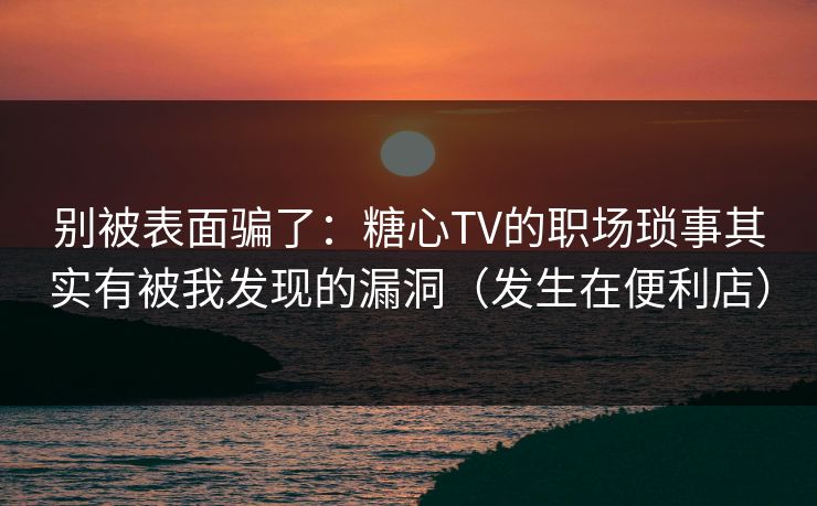 别被表面骗了：糖心TV的职场琐事其实有被我发现的漏洞（发生在便利店）