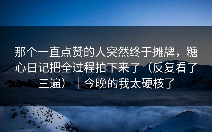 那个一直点赞的人突然终于摊牌，糖心日记把全过程拍下来了（反复看了三遍）｜今晚的我太硬核了
