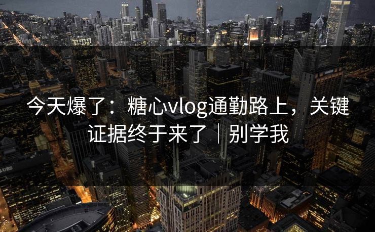 今天爆了：糖心vlog通勤路上，关键证据终于来了｜别学我