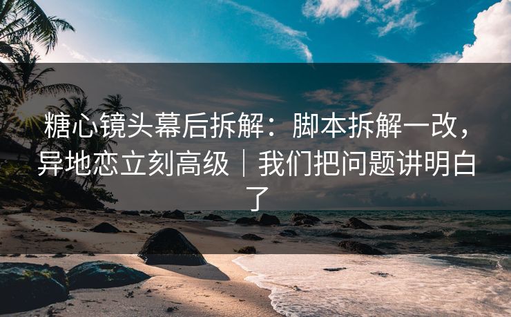 糖心镜头幕后拆解：脚本拆解一改，异地恋立刻高级｜我们把问题讲明白了