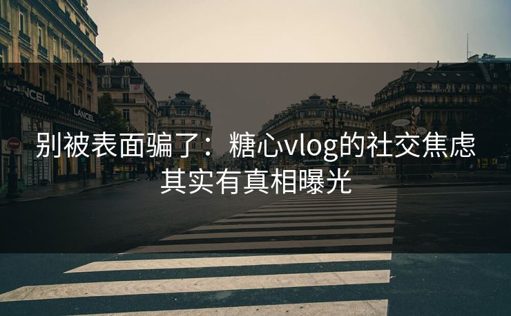 别被表面骗了：糖心vlog的社交焦虑其实有真相曝光