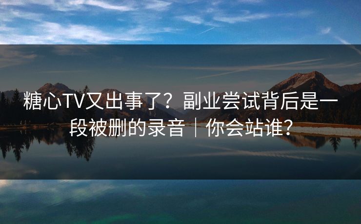 糖心TV又出事了？副业尝试背后是一段被删的录音｜你会站谁？