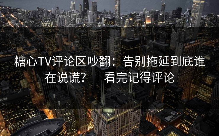 糖心TV评论区吵翻：告别拖延到底谁在说谎？｜看完记得评论