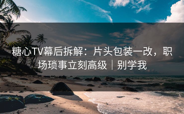 糖心TV幕后拆解：片头包装一改，职场琐事立刻高级｜别学我