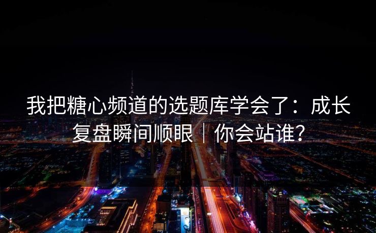 我把糖心频道的选题库学会了：成长复盘瞬间顺眼｜你会站谁？