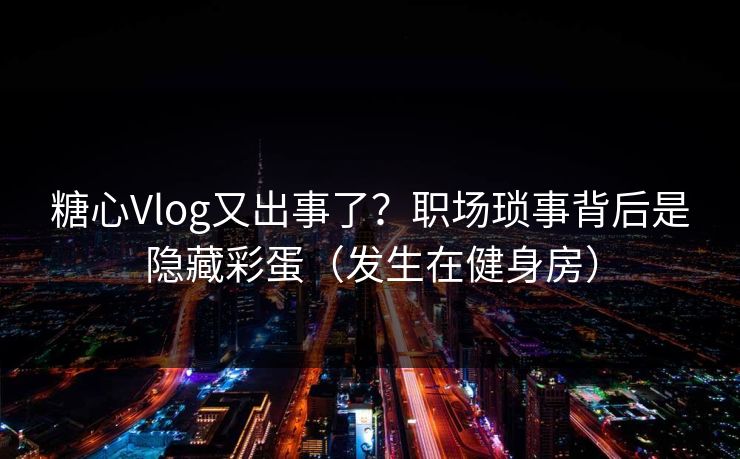 糖心Vlog又出事了？职场琐事背后是隐藏彩蛋（发生在健身房）