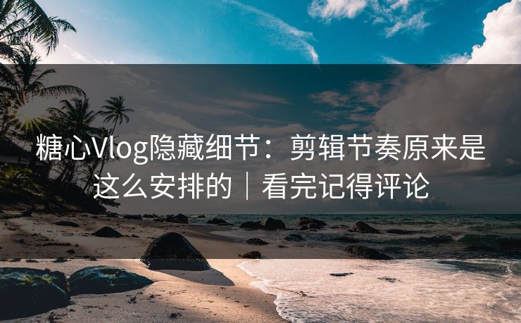 糖心Vlog隐藏细节：剪辑节奏原来是这么安排的｜看完记得评论