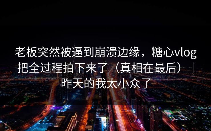 老板突然被逼到崩溃边缘，糖心vlog把全过程拍下来了（真相在最后）｜昨天的我太小众了