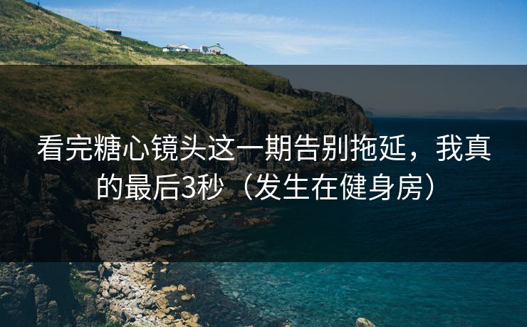 看完糖心镜头这一期告别拖延，我真的最后3秒（发生在健身房）