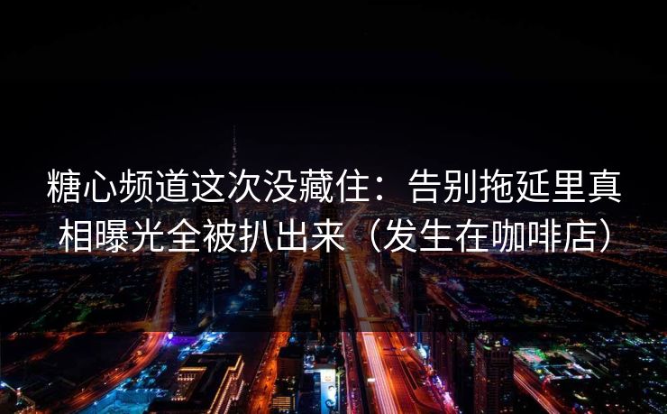 糖心频道这次没藏住：告别拖延里真相曝光全被扒出来（发生在咖啡店）