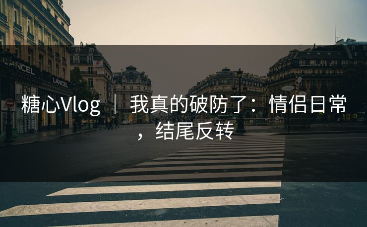糖心Vlog ｜ 我真的破防了：情侣日常，结尾反转