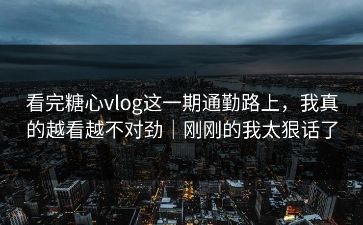 看完糖心vlog这一期通勤路上，我真的越看越不对劲｜刚刚的我太狠话了