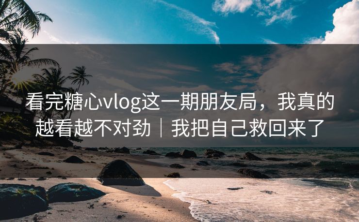 看完糖心vlog这一期朋友局，我真的越看越不对劲｜我把自己救回来了