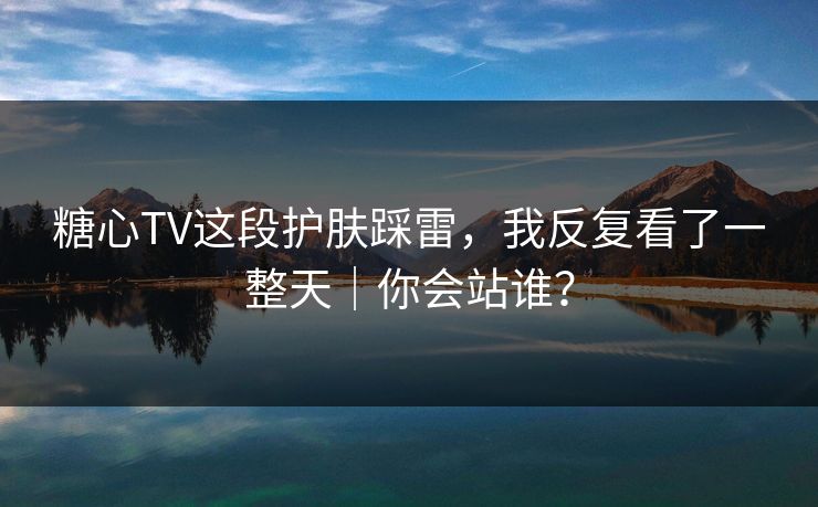 糖心TV这段护肤踩雷，我反复看了一整天｜你会站谁？