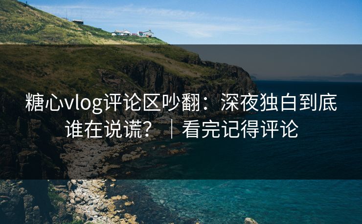 糖心vlog评论区吵翻：深夜独白到底谁在说谎？｜看完记得评论