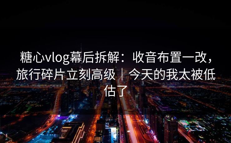 糖心vlog幕后拆解：收音布置一改，旅行碎片立刻高级｜今天的我太被低估了
