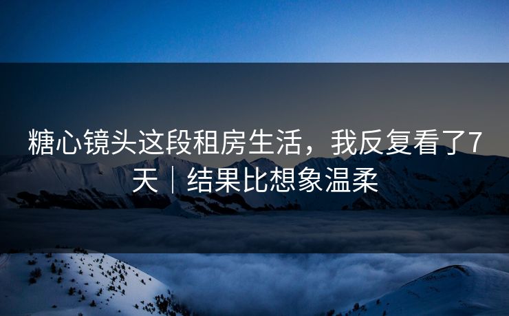 糖心镜头这段租房生活，我反复看了7天｜结果比想象温柔