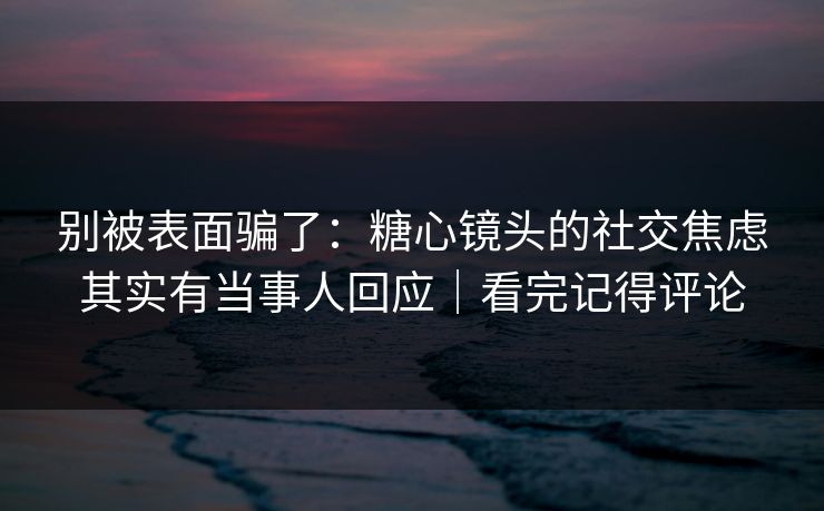 别被表面骗了：糖心镜头的社交焦虑其实有当事人回应｜看完记得评论