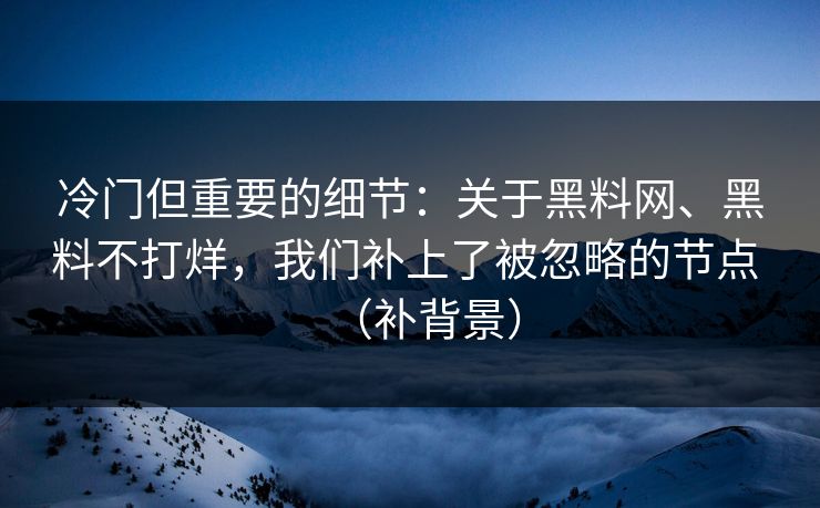 冷门但重要的细节：关于黑料网、黑料不打烊，我们补上了被忽略的节点 （补背景）