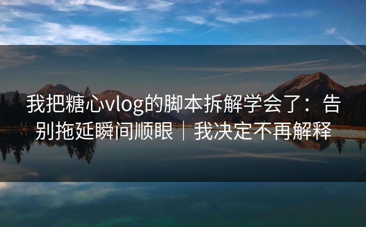 我把糖心vlog的脚本拆解学会了：告别拖延瞬间顺眼｜我决定不再解释