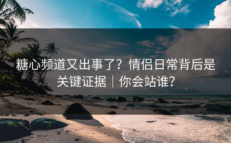 糖心频道又出事了？情侣日常背后是关键证据｜你会站谁？