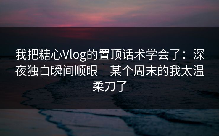 我把糖心Vlog的置顶话术学会了：深夜独白瞬间顺眼｜某个周末的我太温柔刀了