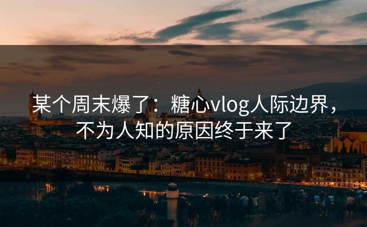 某个周末爆了：糖心vlog人际边界，不为人知的原因终于来了
