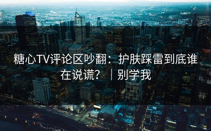 糖心TV评论区吵翻：护肤踩雷到底谁在说谎？｜别学我