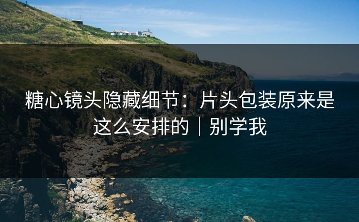 糖心镜头隐藏细节：片头包装原来是这么安排的｜别学我