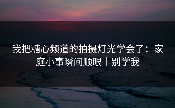 我把糖心频道的拍摄灯光学会了：家庭小事瞬间顺眼｜别学我