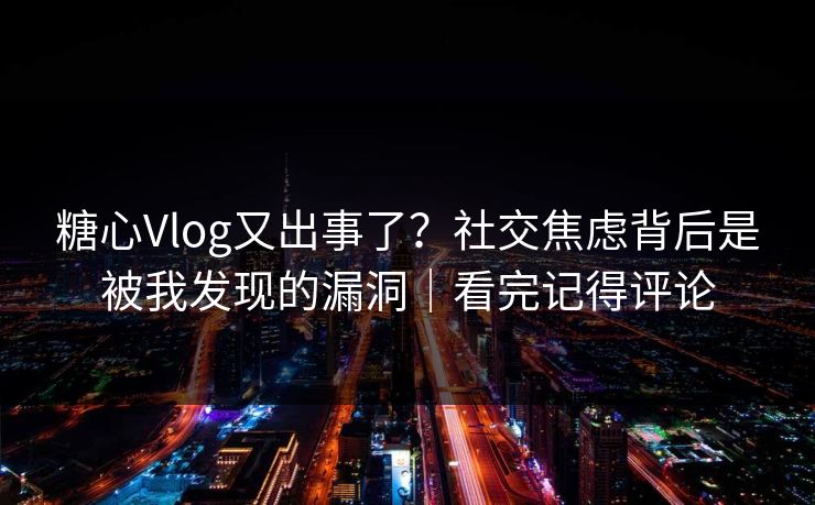 糖心Vlog又出事了？社交焦虑背后是被我发现的漏洞｜看完记得评论