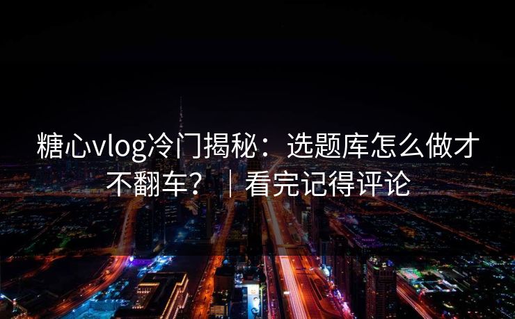糖心vlog冷门揭秘：选题库怎么做才不翻车？｜看完记得评论