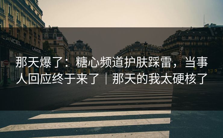 那天爆了：糖心频道护肤踩雷，当事人回应终于来了｜那天的我太硬核了
