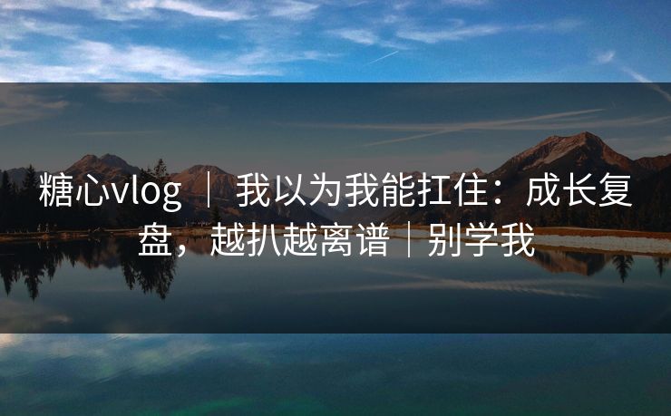 糖心vlog ｜ 我以为我能扛住：成长复盘，越扒越离谱｜别学我