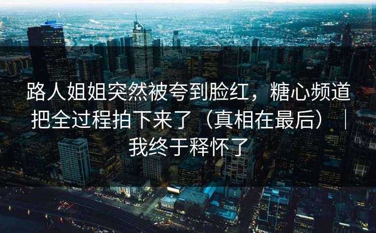 路人姐姐突然被夸到脸红，糖心频道把全过程拍下来了（真相在最后）｜我终于释怀了