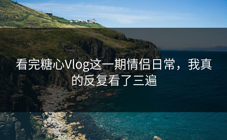 看完糖心Vlog这一期情侣日常，我真的反复看了三遍