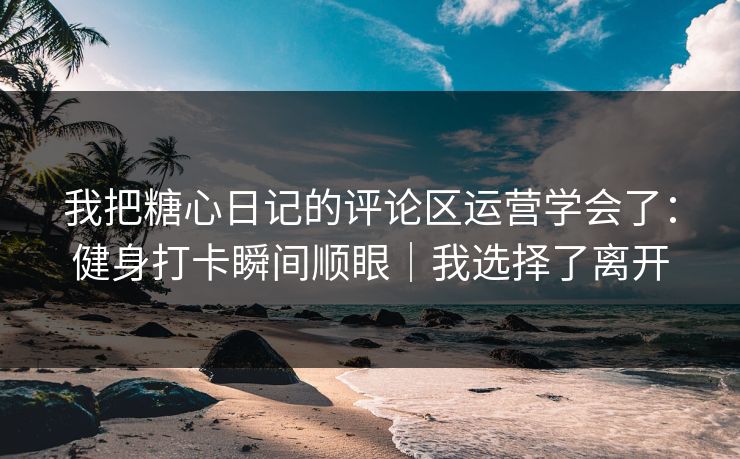 我把糖心日记的评论区运营学会了：健身打卡瞬间顺眼｜我选择了离开