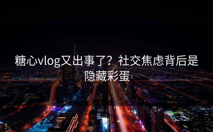 糖心vlog又出事了？社交焦虑背后是隐藏彩蛋
