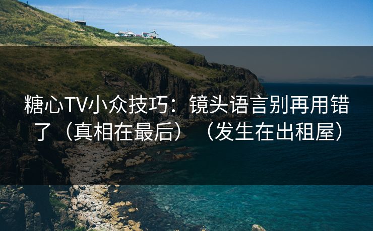 糖心TV小众技巧：镜头语言别再用错了（真相在最后）（发生在出租屋）
