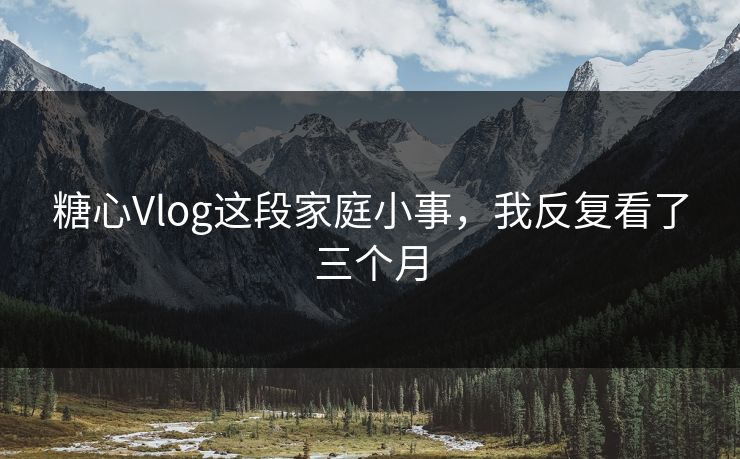 糖心Vlog这段家庭小事，我反复看了三个月