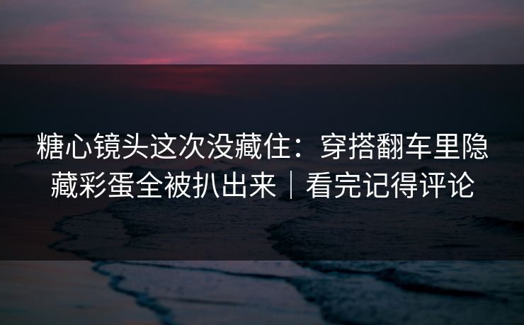 糖心镜头这次没藏住：穿搭翻车里隐藏彩蛋全被扒出来｜看完记得评论