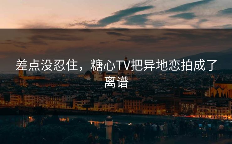 差点没忍住，糖心TV把异地恋拍成了离谱