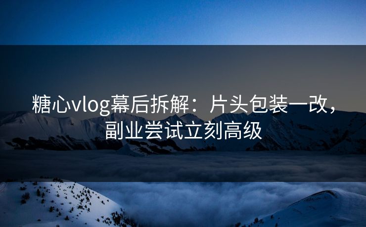 糖心vlog幕后拆解：片头包装一改，副业尝试立刻高级