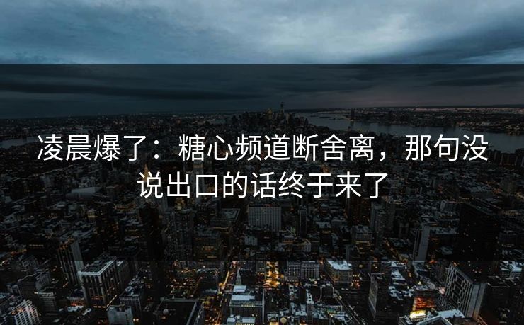 凌晨爆了：糖心频道断舍离，那句没说出口的话终于来了