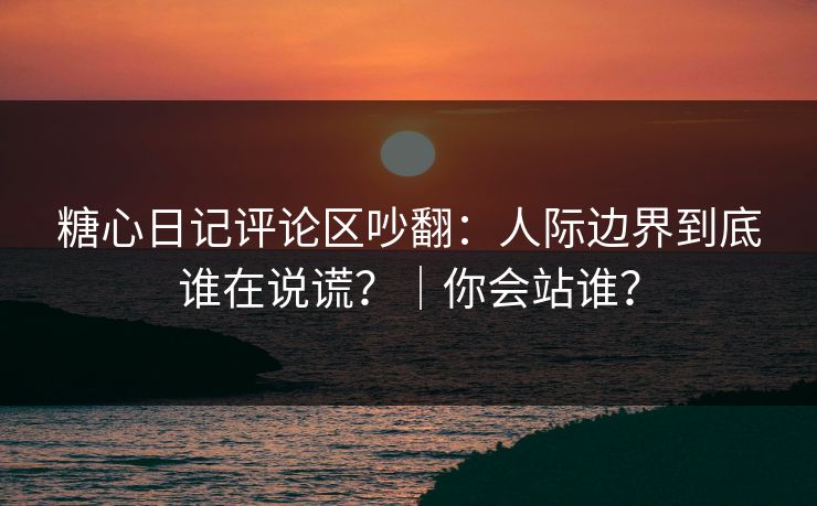 糖心日记评论区吵翻：人际边界到底谁在说谎？｜你会站谁？