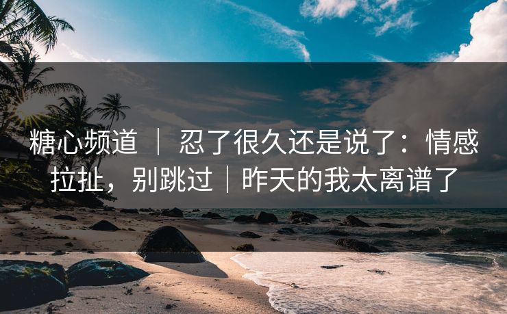 糖心频道 ｜ 忍了很久还是说了：情感拉扯，别跳过｜昨天的我太离谱了