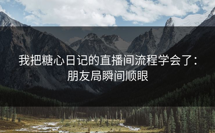 我把糖心日记的直播间流程学会了：朋友局瞬间顺眼