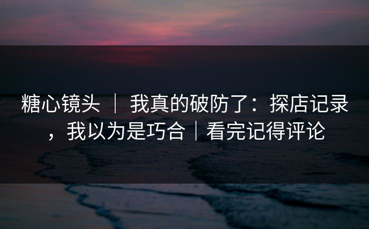 糖心镜头 ｜ 我真的破防了：探店记录，我以为是巧合｜看完记得评论