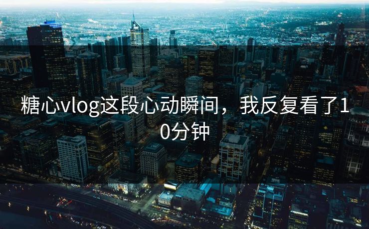糖心vlog这段心动瞬间，我反复看了10分钟