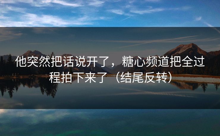 他突然把话说开了,糖心频道把全过程拍下来了(结尾反转) 他突然把话说开了,糖心频道把全过程拍下来了(结尾反转)